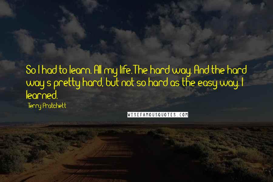 Terry Pratchett Quotes: So I had to learn. All my life. The hard way. And the hard way's pretty hard, but not so hard as the easy way. I learned.