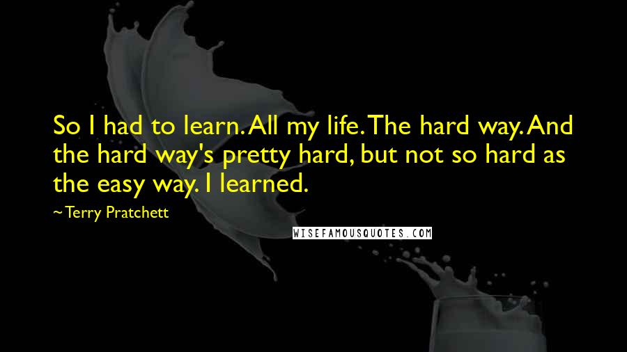 Terry Pratchett Quotes: So I had to learn. All my life. The hard way. And the hard way's pretty hard, but not so hard as the easy way. I learned.