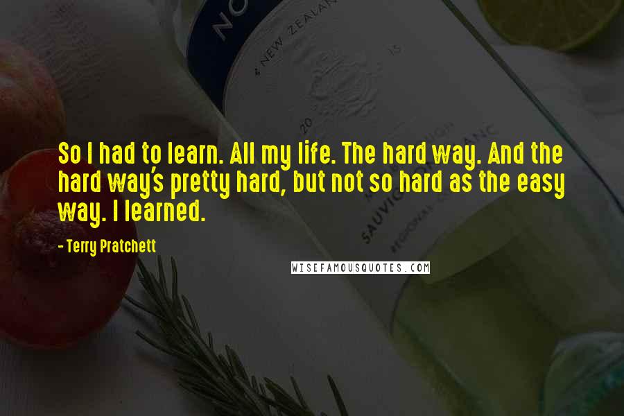 Terry Pratchett Quotes: So I had to learn. All my life. The hard way. And the hard way's pretty hard, but not so hard as the easy way. I learned.