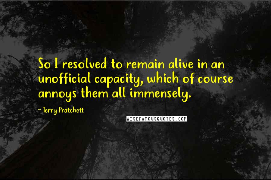 Terry Pratchett Quotes: So I resolved to remain alive in an unofficial capacity, which of course annoys them all immensely.