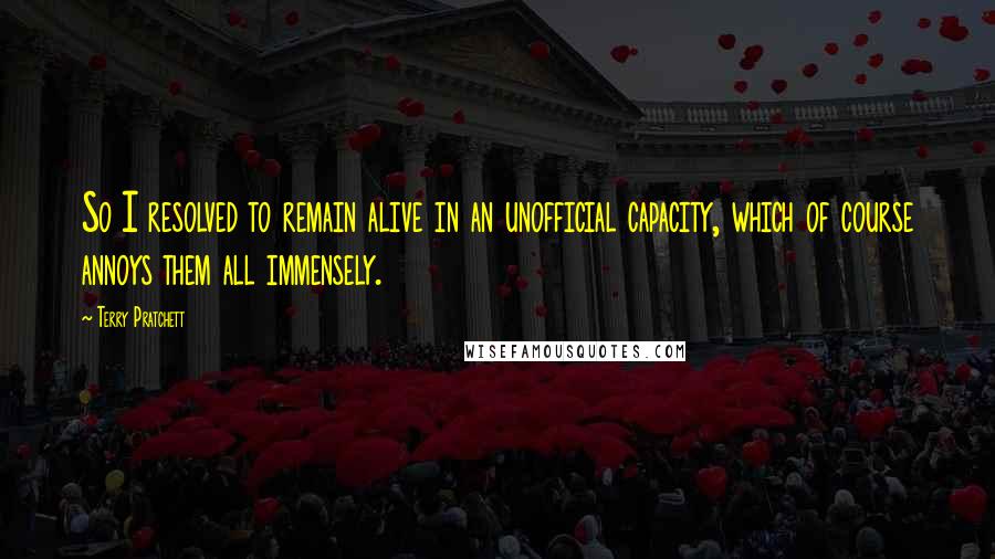 Terry Pratchett Quotes: So I resolved to remain alive in an unofficial capacity, which of course annoys them all immensely.