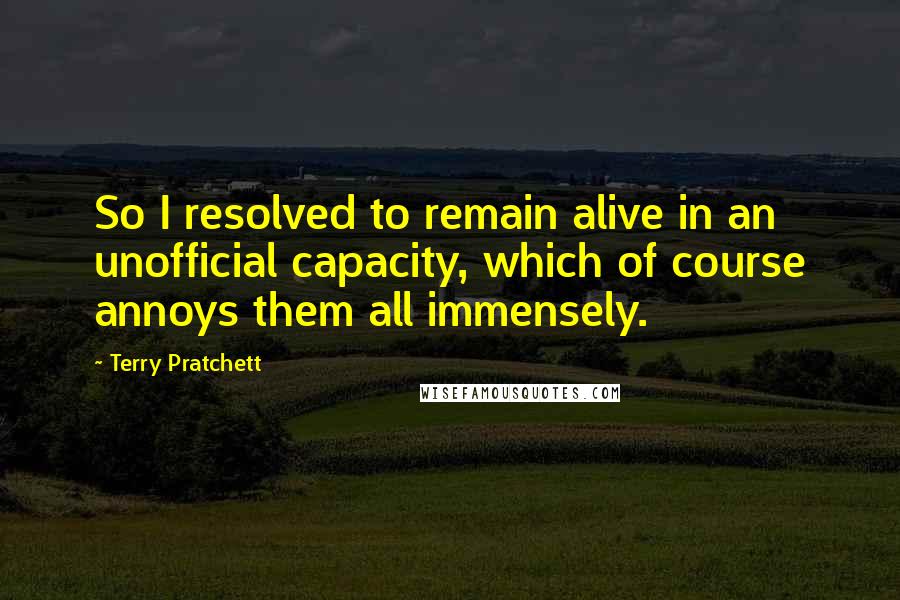 Terry Pratchett Quotes: So I resolved to remain alive in an unofficial capacity, which of course annoys them all immensely.