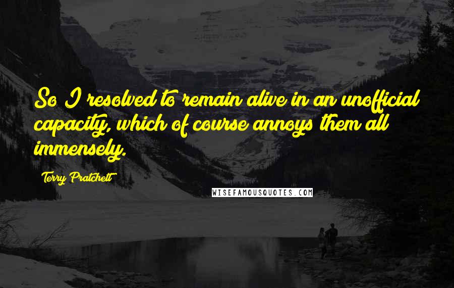 Terry Pratchett Quotes: So I resolved to remain alive in an unofficial capacity, which of course annoys them all immensely.