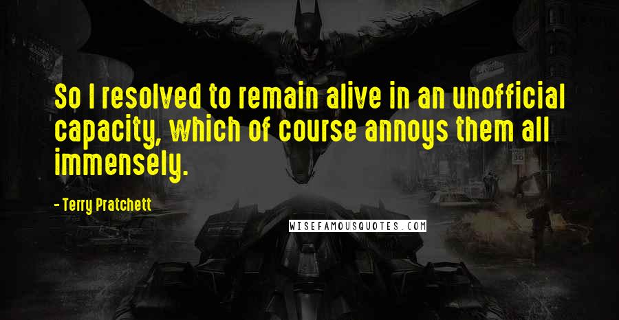 Terry Pratchett Quotes: So I resolved to remain alive in an unofficial capacity, which of course annoys them all immensely.