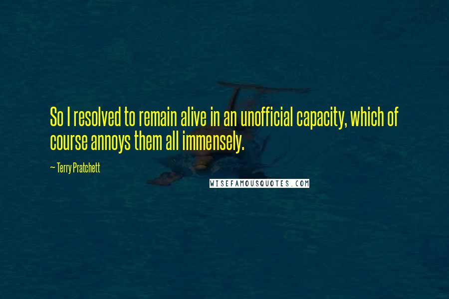 Terry Pratchett Quotes: So I resolved to remain alive in an unofficial capacity, which of course annoys them all immensely.