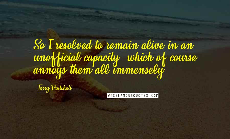 Terry Pratchett Quotes: So I resolved to remain alive in an unofficial capacity, which of course annoys them all immensely.