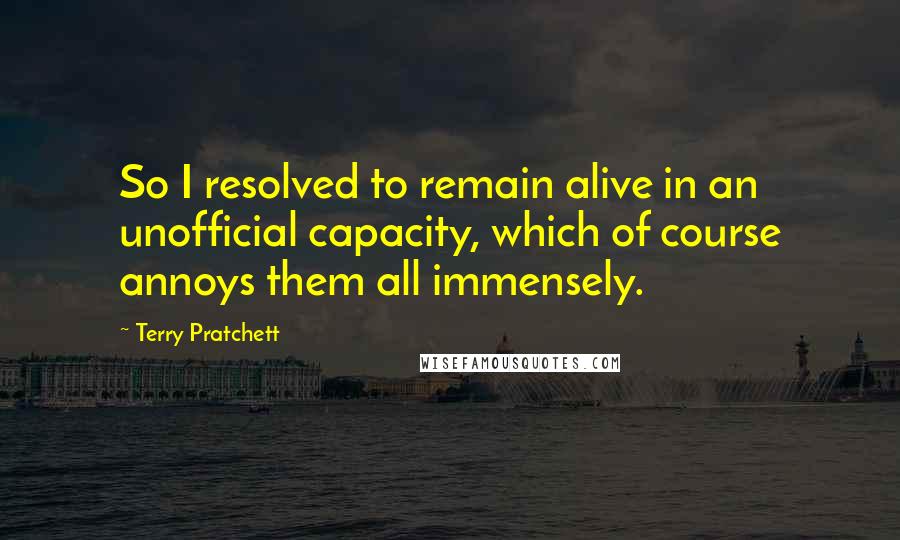 Terry Pratchett Quotes: So I resolved to remain alive in an unofficial capacity, which of course annoys them all immensely.