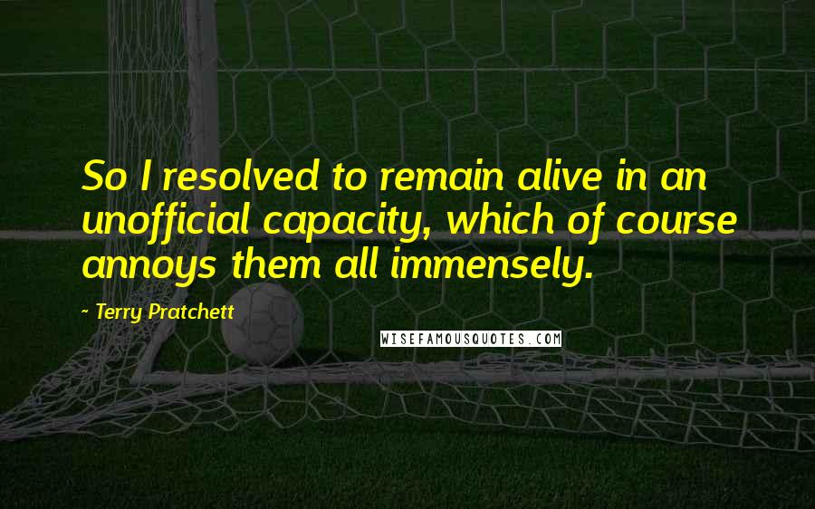 Terry Pratchett Quotes: So I resolved to remain alive in an unofficial capacity, which of course annoys them all immensely.