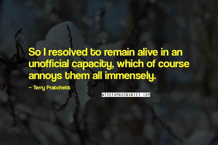 Terry Pratchett Quotes: So I resolved to remain alive in an unofficial capacity, which of course annoys them all immensely.