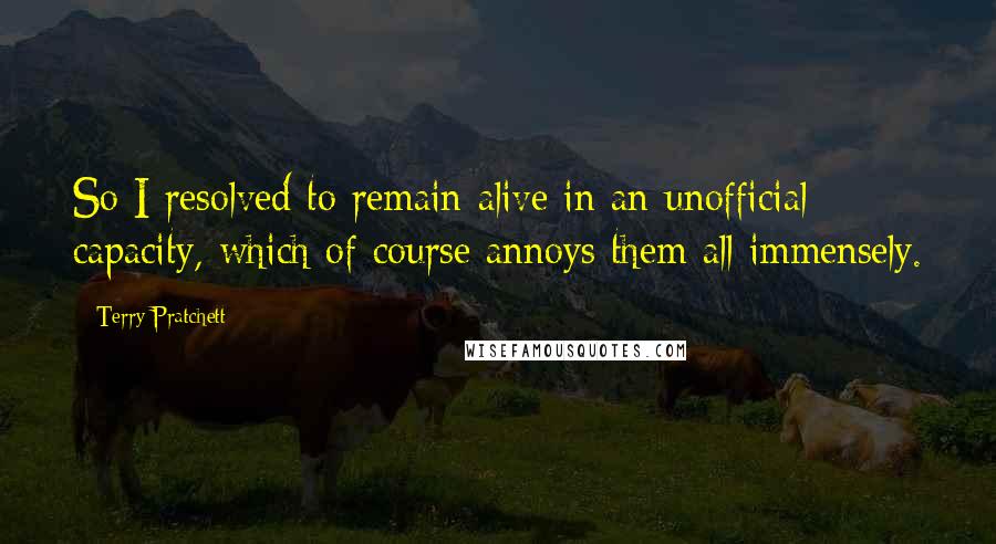 Terry Pratchett Quotes: So I resolved to remain alive in an unofficial capacity, which of course annoys them all immensely.
