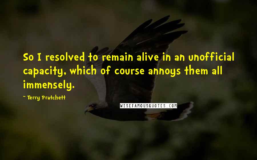 Terry Pratchett Quotes: So I resolved to remain alive in an unofficial capacity, which of course annoys them all immensely.
