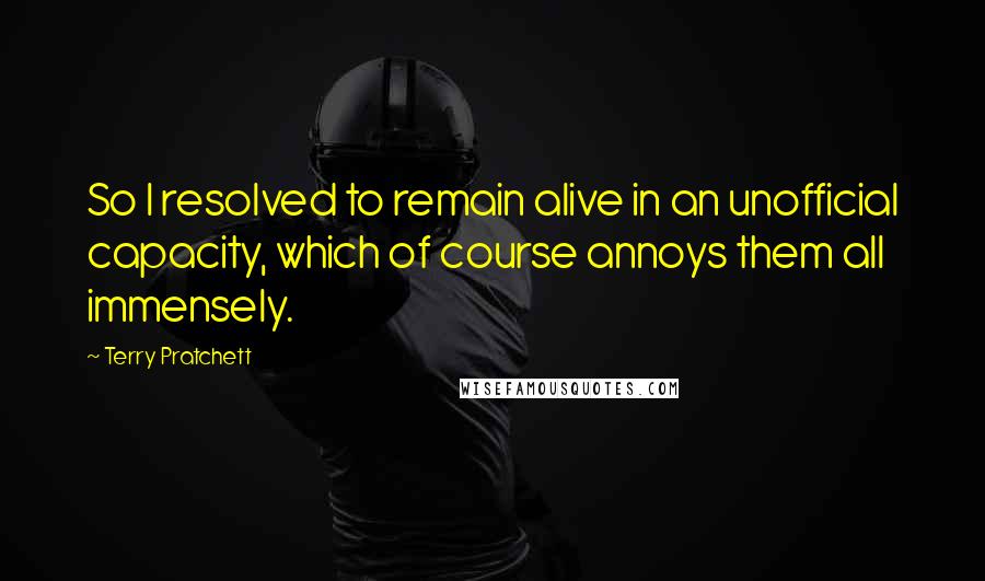 Terry Pratchett Quotes: So I resolved to remain alive in an unofficial capacity, which of course annoys them all immensely.