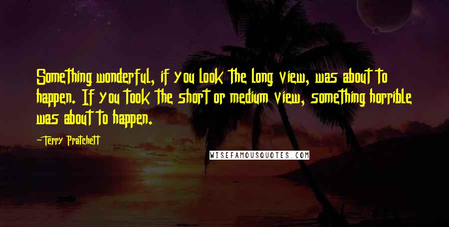 Terry Pratchett Quotes: Something wonderful, if you look the long view, was about to happen. If you took the short or medium view, something horrible was about to happen.