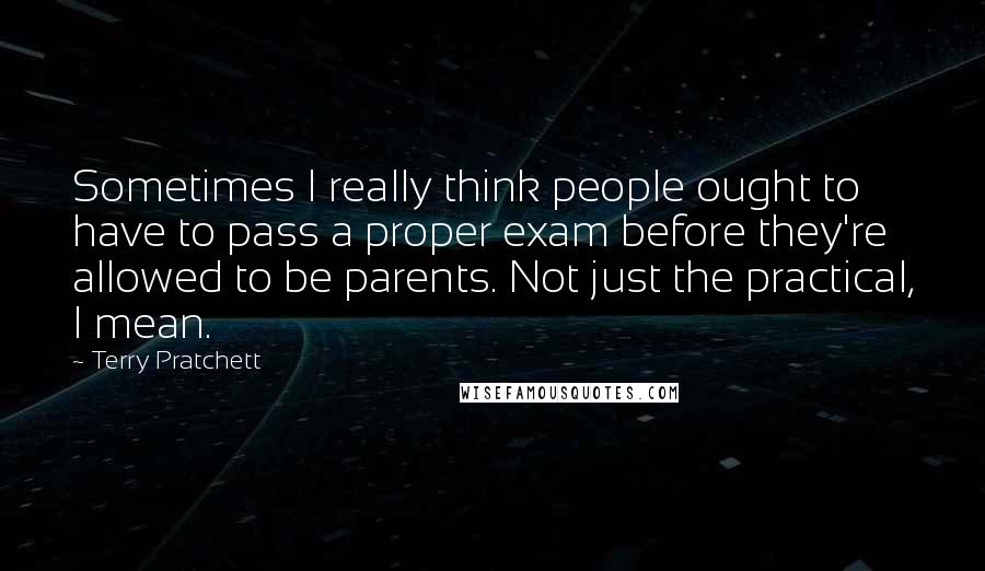 Terry Pratchett Quotes: Sometimes I really think people ought to have to pass a proper exam before they're allowed to be parents. Not just the practical, I mean.