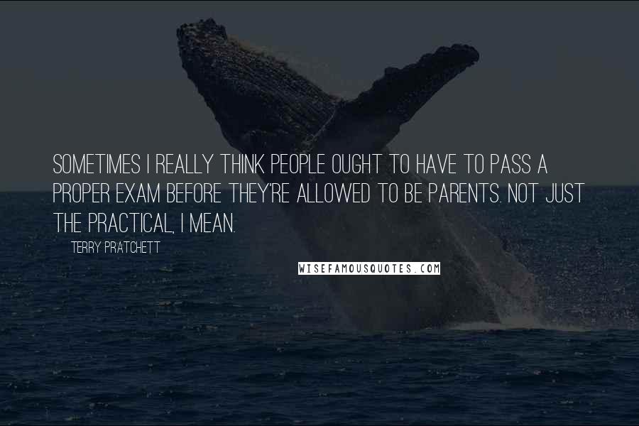 Terry Pratchett Quotes: Sometimes I really think people ought to have to pass a proper exam before they're allowed to be parents. Not just the practical, I mean.