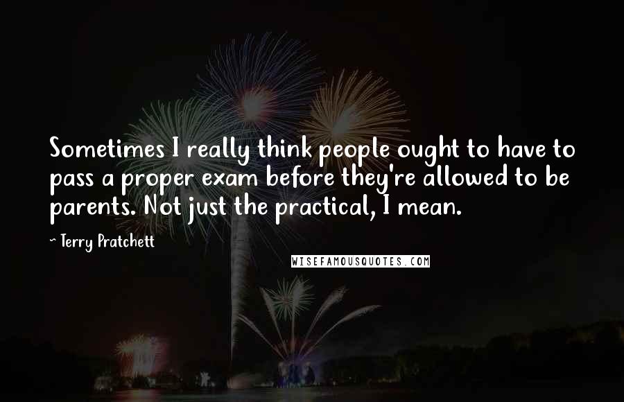 Terry Pratchett Quotes: Sometimes I really think people ought to have to pass a proper exam before they're allowed to be parents. Not just the practical, I mean.