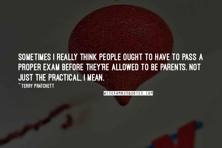 Terry Pratchett Quotes: Sometimes I really think people ought to have to pass a proper exam before they're allowed to be parents. Not just the practical, I mean.