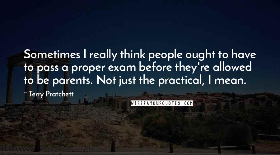 Terry Pratchett Quotes: Sometimes I really think people ought to have to pass a proper exam before they're allowed to be parents. Not just the practical, I mean.