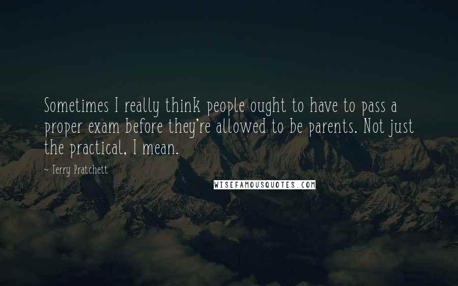 Terry Pratchett Quotes: Sometimes I really think people ought to have to pass a proper exam before they're allowed to be parents. Not just the practical, I mean.