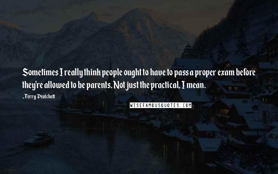 Terry Pratchett Quotes: Sometimes I really think people ought to have to pass a proper exam before they're allowed to be parents. Not just the practical, I mean.