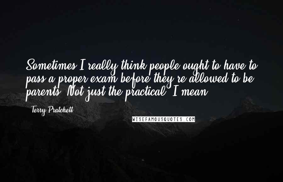 Terry Pratchett Quotes: Sometimes I really think people ought to have to pass a proper exam before they're allowed to be parents. Not just the practical, I mean.