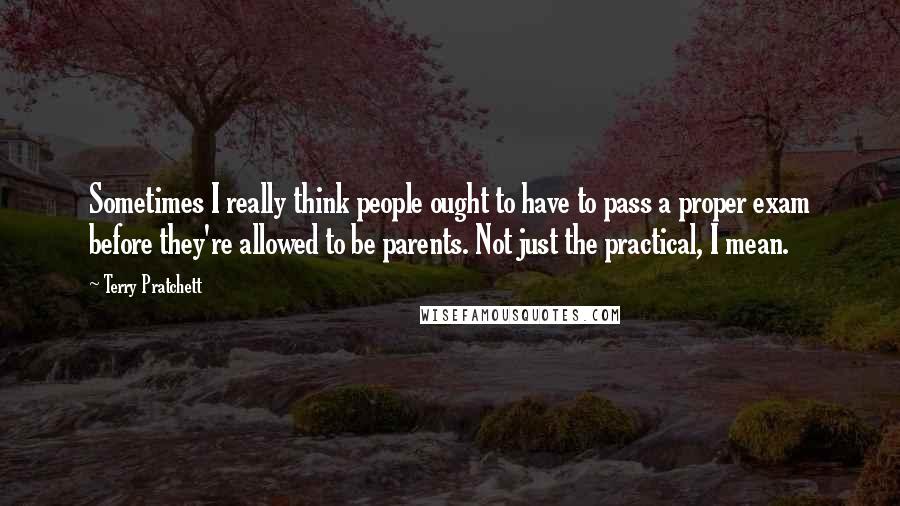 Terry Pratchett Quotes: Sometimes I really think people ought to have to pass a proper exam before they're allowed to be parents. Not just the practical, I mean.