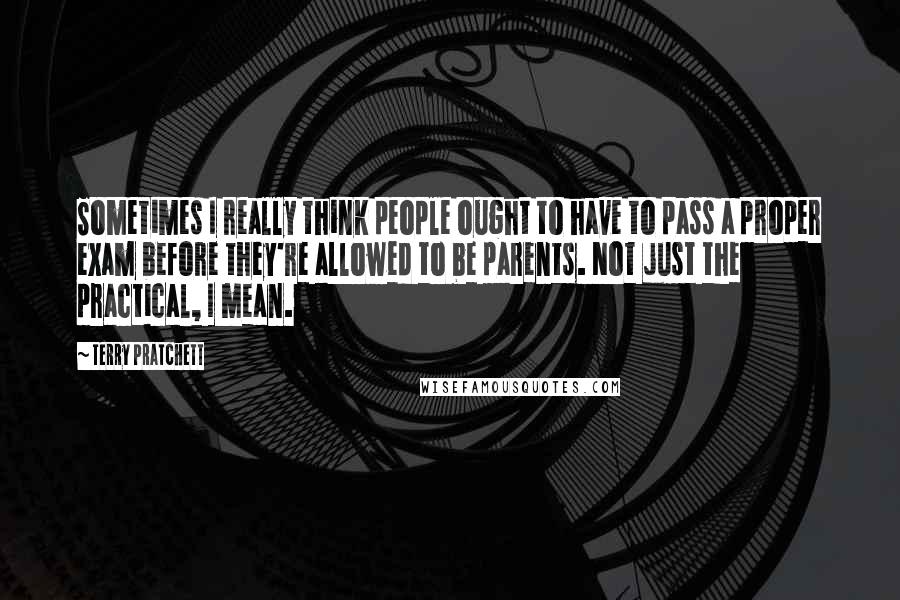 Terry Pratchett Quotes: Sometimes I really think people ought to have to pass a proper exam before they're allowed to be parents. Not just the practical, I mean.