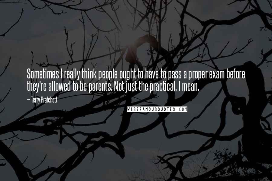 Terry Pratchett Quotes: Sometimes I really think people ought to have to pass a proper exam before they're allowed to be parents. Not just the practical, I mean.