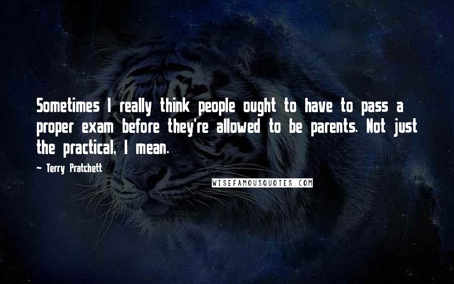 Terry Pratchett Quotes: Sometimes I really think people ought to have to pass a proper exam before they're allowed to be parents. Not just the practical, I mean.