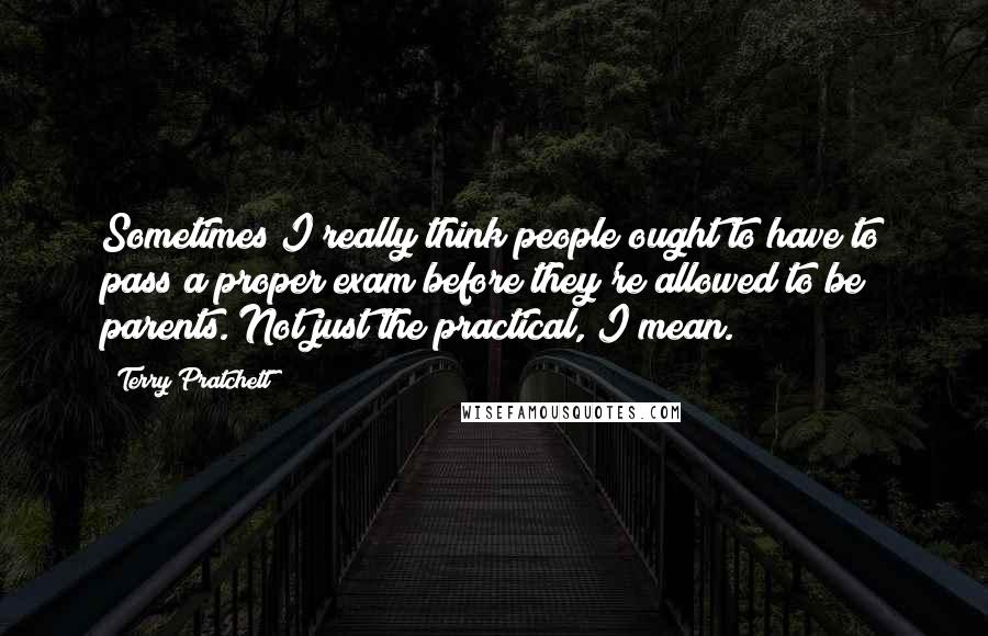 Terry Pratchett Quotes: Sometimes I really think people ought to have to pass a proper exam before they're allowed to be parents. Not just the practical, I mean.