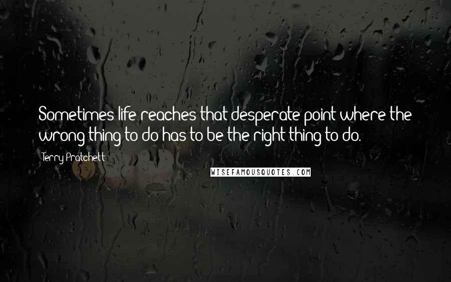 Terry Pratchett Quotes: Sometimes life reaches that desperate point where the wrong thing to do has to be the right thing to do.