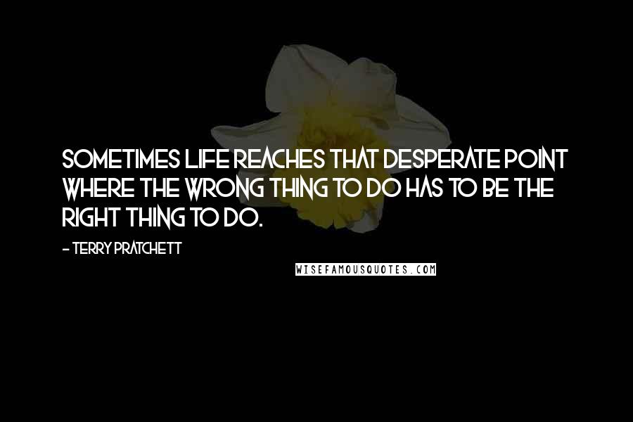 Terry Pratchett Quotes: Sometimes life reaches that desperate point where the wrong thing to do has to be the right thing to do.