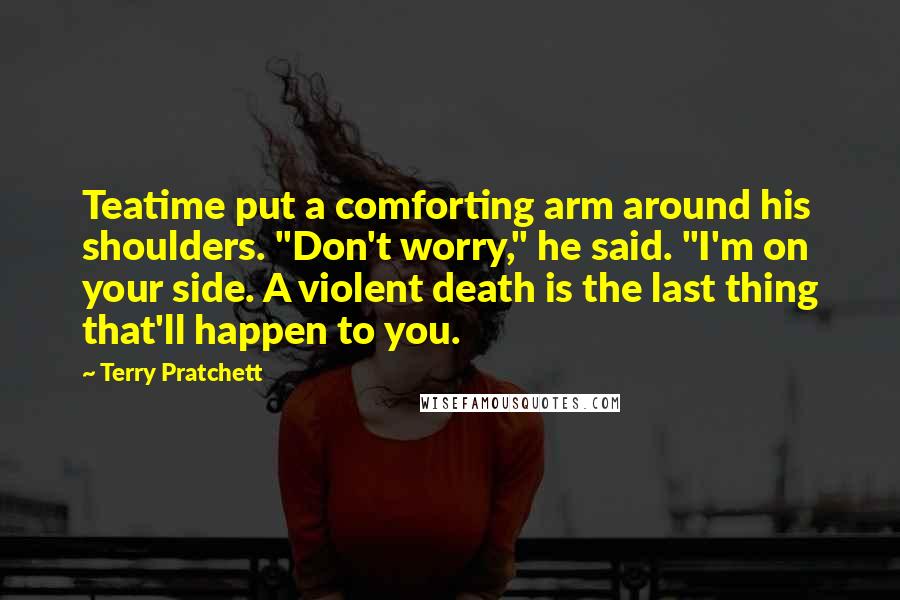 Terry Pratchett Quotes: Teatime put a comforting arm around his shoulders. "Don't worry," he said. "I'm on your side. A violent death is the last thing that'll happen to you.