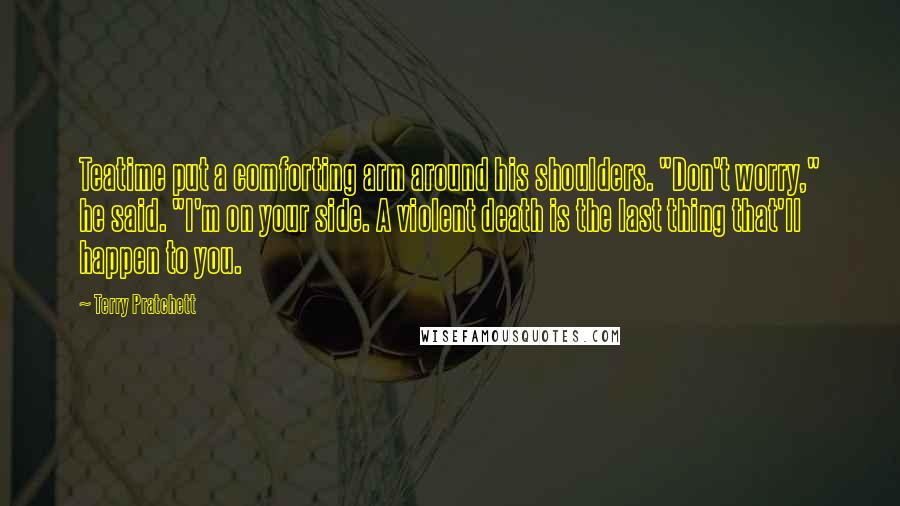 Terry Pratchett Quotes: Teatime put a comforting arm around his shoulders. "Don't worry," he said. "I'm on your side. A violent death is the last thing that'll happen to you.