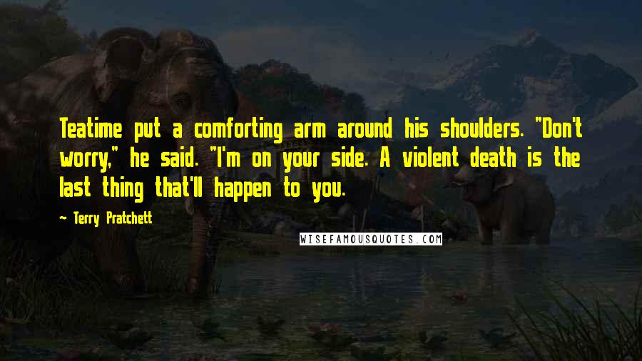 Terry Pratchett Quotes: Teatime put a comforting arm around his shoulders. "Don't worry," he said. "I'm on your side. A violent death is the last thing that'll happen to you.