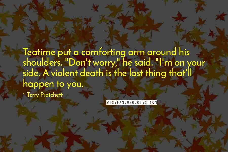 Terry Pratchett Quotes: Teatime put a comforting arm around his shoulders. "Don't worry," he said. "I'm on your side. A violent death is the last thing that'll happen to you.