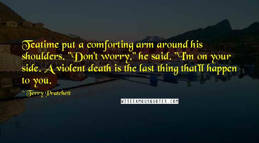 Terry Pratchett Quotes: Teatime put a comforting arm around his shoulders. "Don't worry," he said. "I'm on your side. A violent death is the last thing that'll happen to you.