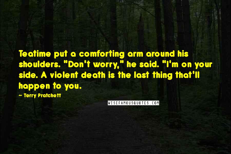 Terry Pratchett Quotes: Teatime put a comforting arm around his shoulders. "Don't worry," he said. "I'm on your side. A violent death is the last thing that'll happen to you.