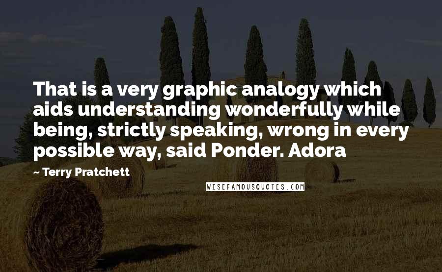 Terry Pratchett Quotes: That is a very graphic analogy which aids understanding wonderfully while being, strictly speaking, wrong in every possible way, said Ponder. Adora