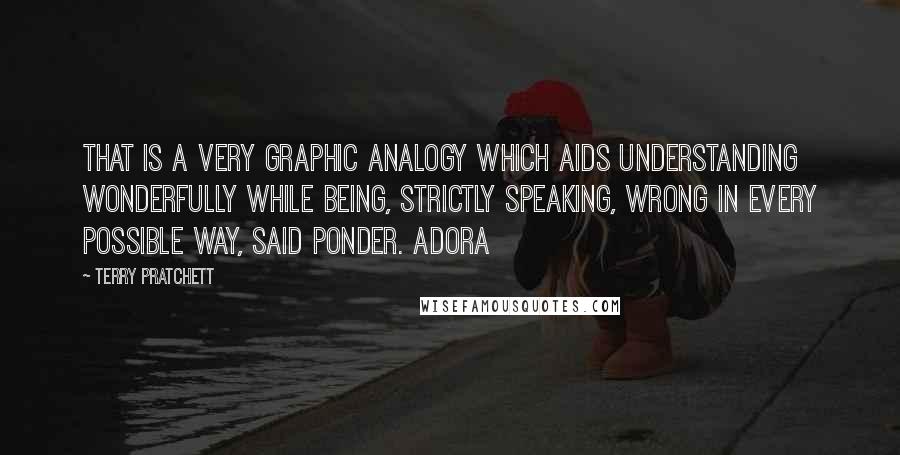 Terry Pratchett Quotes: That is a very graphic analogy which aids understanding wonderfully while being, strictly speaking, wrong in every possible way, said Ponder. Adora