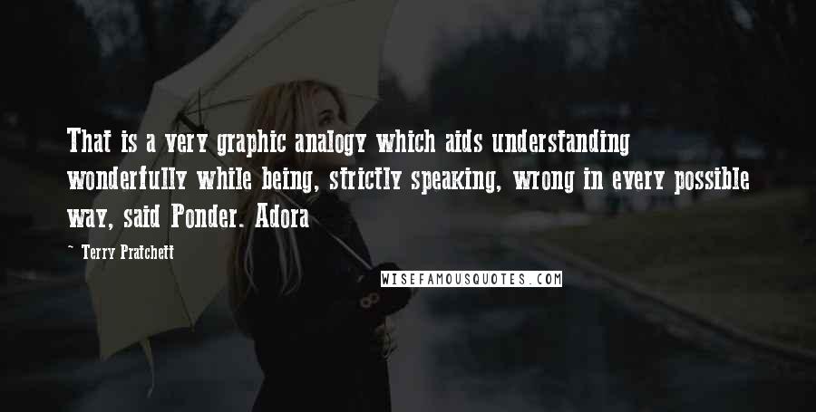 Terry Pratchett Quotes: That is a very graphic analogy which aids understanding wonderfully while being, strictly speaking, wrong in every possible way, said Ponder. Adora