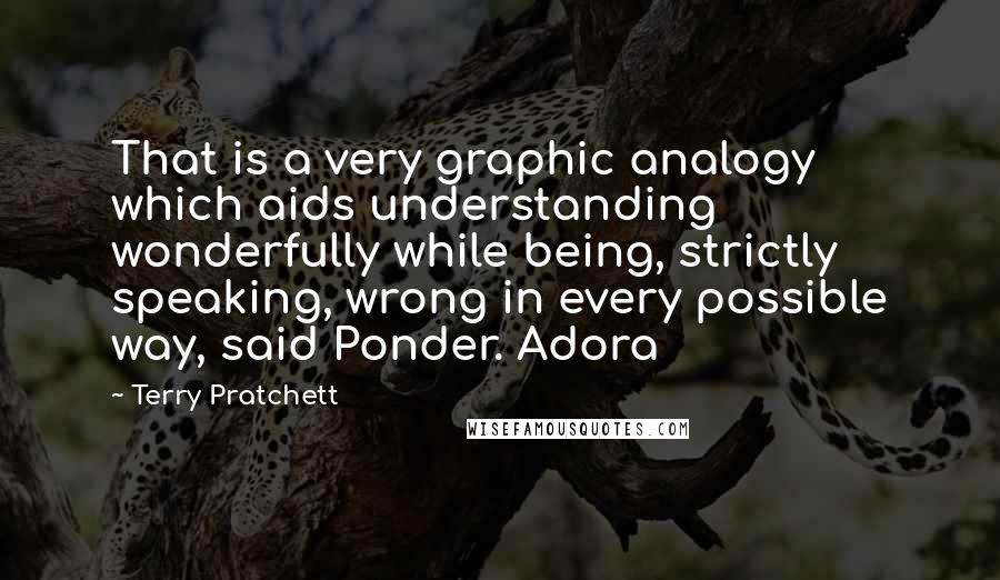 Terry Pratchett Quotes: That is a very graphic analogy which aids understanding wonderfully while being, strictly speaking, wrong in every possible way, said Ponder. Adora