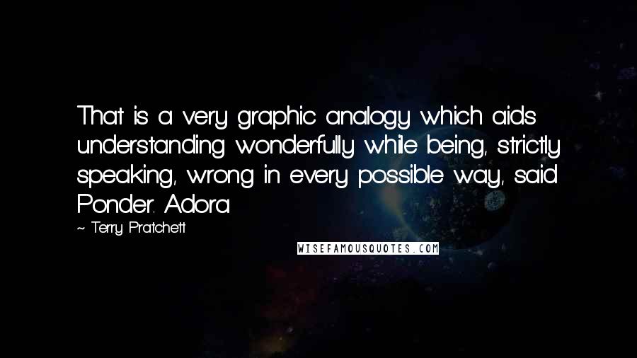 Terry Pratchett Quotes: That is a very graphic analogy which aids understanding wonderfully while being, strictly speaking, wrong in every possible way, said Ponder. Adora