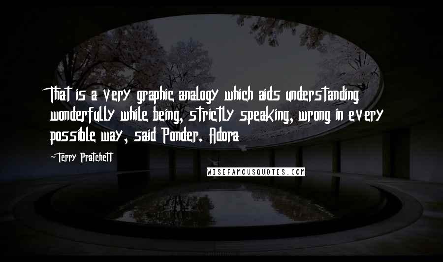 Terry Pratchett Quotes: That is a very graphic analogy which aids understanding wonderfully while being, strictly speaking, wrong in every possible way, said Ponder. Adora