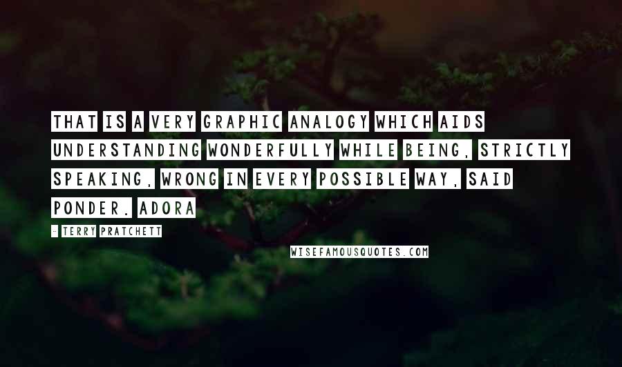 Terry Pratchett Quotes: That is a very graphic analogy which aids understanding wonderfully while being, strictly speaking, wrong in every possible way, said Ponder. Adora