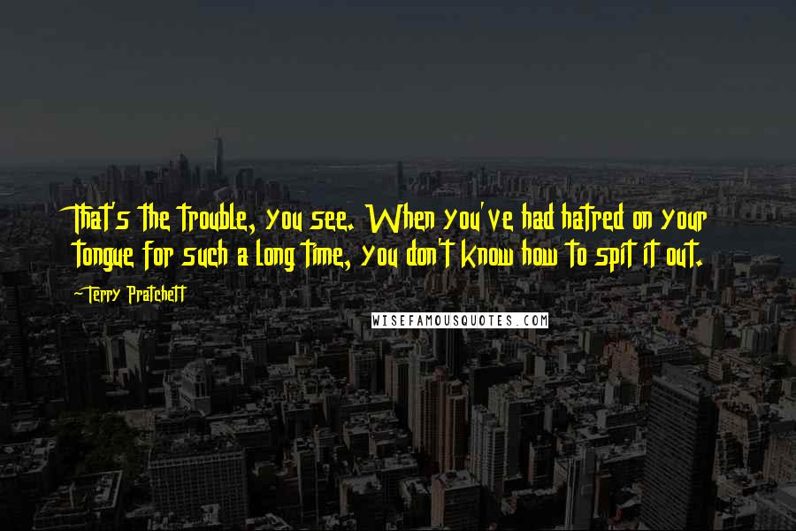 Terry Pratchett Quotes: That's the trouble, you see. When you've had hatred on your tongue for such a long time, you don't know how to spit it out.