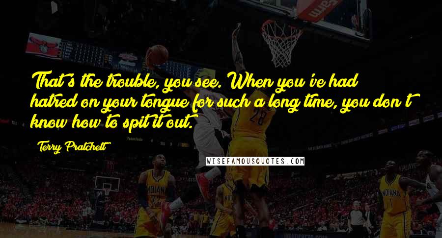 Terry Pratchett Quotes: That's the trouble, you see. When you've had hatred on your tongue for such a long time, you don't know how to spit it out.