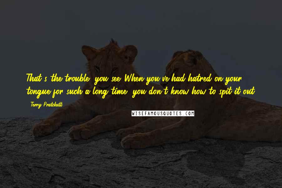 Terry Pratchett Quotes: That's the trouble, you see. When you've had hatred on your tongue for such a long time, you don't know how to spit it out.
