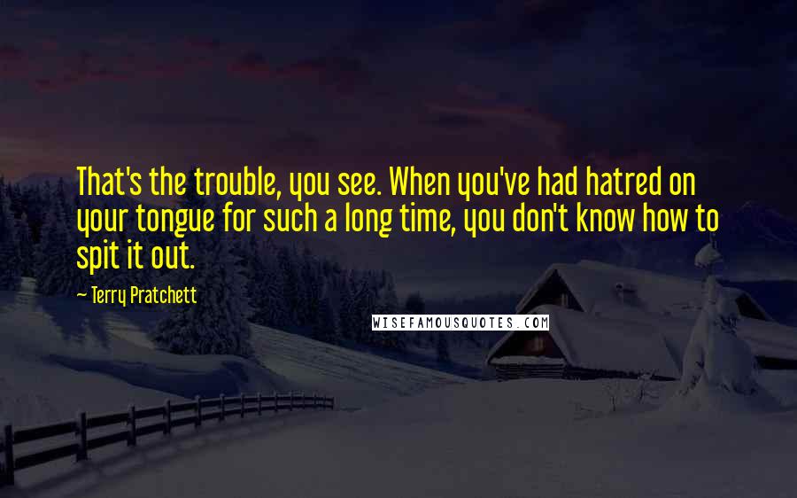 Terry Pratchett Quotes: That's the trouble, you see. When you've had hatred on your tongue for such a long time, you don't know how to spit it out.