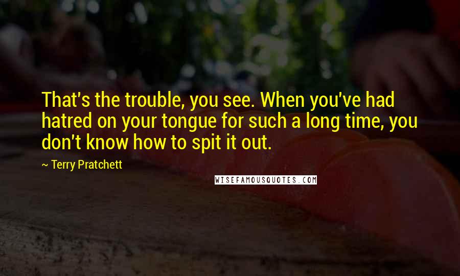 Terry Pratchett Quotes: That's the trouble, you see. When you've had hatred on your tongue for such a long time, you don't know how to spit it out.